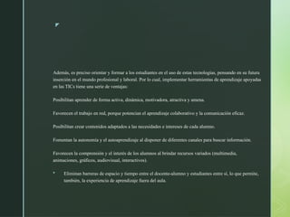 z
Además, es preciso orientar y formar a los estudiantes en el uso de estas tecnologías, pensando en su futura
inserción en el mundo profesional y laboral. Por lo cual, implementar herramientas de aprendizaje apoyadas
en las TICs tiene una serie de ventajas:
Posibilitan aprender de forma activa, dinámica, motivadora, atractiva y amena.
Favorecen el trabajo en red, porque potencian el aprendizaje colaborativo y la comunicación eficaz.
Posibilitan crear contenidos adaptados a las necesidades e intereses de cada alumno.
Fomentan la autonomía y el autoaprendizaje al disponer de diferentes canales para buscar información.
Favorecen la comprensión y el interés de los alumnos al brindar recursos variados (multimedia,
animaciones, gráficos, audiovisual, interactivos).
 Eliminan barreras de espacio y tiempo entre el docente-alumno y estudiantes entre sí, lo que permite,
también, la experiencia de aprendizaje fuera del aula.
 