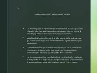 z
El papel de los docentes y la tecnología en la educación
 Los docentes juegan un papel clave en la implementación de tecnologías dentro
y fuera del aula . Esto se debe a que el profesional es un guía en el proceso de
aprendizaje y define los métodos de enseñanza que se aplicarán.
 Más allá de la selección, el docente debe saber manejar las herramientas para
que las nuevas tecnologías en la educación realmente hagan la diferencia para
los estudiantes.
 Es importante resaltar que las herramientas tecnológicas son un complemento
y no sustituyen al docente , quien sigue siendo parte fundamental en la
orientación de los estudiantes y el intercambio de conocimientos.
 Las herramientas se utilizan como facilitadoras, convirtiendo a los estudiantes
en protagonistas de su propio proceso. Los profesores tienen la responsabilidad
de ser provocadores y animar a los estudiantes a seguir el mejor camino.
 