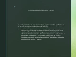 z
Tecnologías Emergentes en la Evolución Educativa
La tecnología educativa está en constante evolución, impulsando cambios significativos en
las prácticas pedagógicas y la infraestructura de aprendizaje.
 Johnson et. Al (2016) destacan que la adaptabilidad y la innovación son clave en la
educación del futuro, con tendencias emergentes que prometen transformar
radicalmente el panorama educativo. Por lo tanto, estas tendencias no solo reforman la
infraestructura de aprendizaje, si no que también redefinen el rol del docente y
estudiante en el proceso de aprendizaje, prometiendo un futuro dónde la educación es
más personalizada, accesible y dinámica.
 