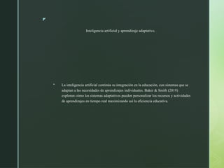 z
Inteligencia artificial y aprendizaje adaptativo.
 La inteligencia artificial continúa su integración en la educación, con sistemas que se
adaptan a las necesidades de aprendizajes individuales. Baker & Smith (2019)
exploran cómo los sistemas adaptativos pueden personalizar los recursos y actividades
de aprendizajes en tiempo real maximizando así la eficiencia educativa.
 