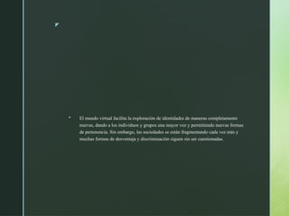 z
 El mundo virtual facilita la exploración de identidades de maneras completamente
nuevas, dando a los individuos y grupos una mayor voz y permitiendo nuevas formas
de pertenencia. Sin embargo, las sociedades se están fragmentando cada vez más y
muchas formas de desventaja y discriminación siguen sin ser cuestionadas.
 
