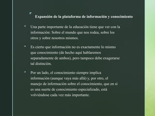 z
Expansión de la plataforma de información y conocimiento
 Una parte importante de la educación tiene que ver con la
información: Sobre el mundo que nos rodea, sobre los
otros y sobre nosotros mismos.
 Es cierto que información no es exactamente lo mismo
que conocimiento (de hecho aquí hablaremos
separadamente de ambos), pero tampoco debe exagerarse
tal distinción.
 Por un lado, el conocimiento siempre implica
información (aunque vaya más allá) y, por otro, el
manejo de información sobre el conocimiento, que en sí
es una suerte de conocimiento especializado, está
volviéndose cada vez más importante.
 