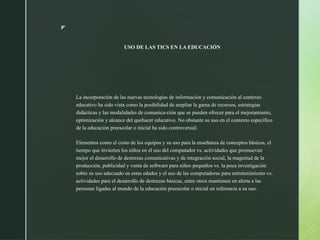 z
USO DE LAS TICS EN LA EDUCACIÓN
La incorporación de las nuevas tecnologías de información y comunicación al contexto
educativo ha sido vista como la posibilidad de ampliar la gama de recursos, estrategias
didácticas y las modalidades de comunica-ción que se pueden ofrecer para el mejoramiento,
optimización y alcance del quehacer educativo. No obstante su uso en el contexto específico
de la educación preescolar o inicial ha sido controversial.
Elementos como el costo de los equipos y su uso para la enseñanza de conceptos básicos, el
tiempo que invierten los niños en el uso del computador vs. actividades que promueven
mejor el desarrollo de destrezas comunicativas y de integración social, la magnitud de la
producción, publicidad y venta de software para niños pequeños vs. la poca investigación
sobre su uso adecuado en estas edades y el uso de las computadoras para entretenimiento vs.
actividades para el desarrollo de destrezas básicas, entre otros mantienen en alerta a las
personas ligadas al mundo de la educación preescolar o inicial en referencia a su uso.
 