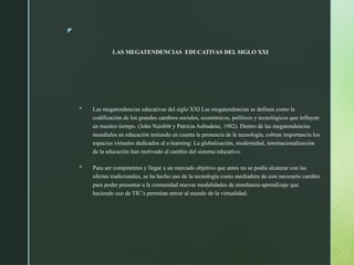 z
LAS MEGATENDENCIAS EDUCATIVAS DEL SIGLO XXI
 Las megatendencias educativas del siglo XXI Las megatendencias se definen como la
codificación de los grandes cambios sociales, económicos, políticos y tecnológicos que influyen
en nuestro tiempo. (John Naisbitt y Patricia Aubudene, 1982). Dentro de las megatendencias
mundiales en educación teniendo en cuenta la presencia de la tecnología, cobran importancia los
espacios virtuales dedicados al e-learning: La globalización, modernidad, internacionalización
de la educación han motivado al cambio del sistema educativo.
 Para ser competentes y llegar a un mercado objetivo que antes no se podía alcanzar con las
ofertas tradicionales, se ha hecho uso de la tecnología como mediadora de este necesario cambio
para poder presentar a la comunidad nuevas modalidades de enseñanza-aprendizaje que
haciendo uso de TIC’s permitan entrar al mundo de la virtualidad.
 