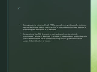 z
 Las megatendencias educativas del siglo XXI han impactado en el aprendizaje de los estudiantes
de primaria de diversas maneras, como en la forma de adquirir conocimientos, en el desarrollo de
habilidades y en la participación de los estudiantes.
 La educación del siglo XXI desempeña un papel fundamental como herramienta de
transformación y progreso en la sociedad. En un mundo en constante cambio, la educación se erige
como el pilar fundamental para el desarrollo individual y colectivo, y se reconoce como un
derecho fundamental de todo ser humano.
 