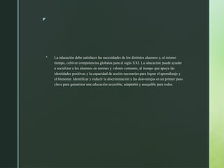 z
 La educación debe satisfacer las necesidades de los distintos alumnos y, al mismo
tiempo, cultivar competencias globales para el siglo XXI. La educación puede ayudar
a socializar a los alumnos en normas y valores comunes, al tiempo que apoya las
identidades positivas y la capacidad de acción necesarias para lograr el aprendizaje y
el bienestar. Identificar y reducir la discriminación y las desventajas es un primer paso
clave para garantizar una educación accesible, adaptable y asequible para todos.
 