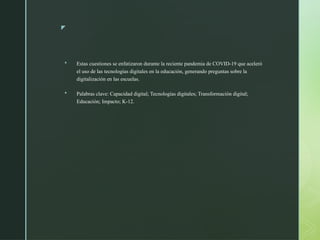z
 Estas cuestiones se enfatizaron durante la reciente pandemia de COVID-19 que aceleró
el uso de las tecnologías digitales en la educación, generando preguntas sobre la
digitalización en las escuelas.
 Palabras clave: Capacidad digital; Tecnologías digitales; Transformación digital;
Educación; Impacto; K-12.
 