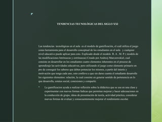 z
TENDENCIAS TECNOLÓGICAS DEL SIGLO XXI
Las tendencias tecnológicas en el aula es el modelo de gamificación, el cuál utiliza el juego
como herramienta para el desarrollo conceptual de los estudiantes en el aula y cualquier
nivel educativo puede aplicar para esto. Explicado desde el modelo R. A . M. P. ( modelo de
las modificaciones Intrínsecas y extrínsecas) Creado por Andrezj Marczewskiel, cual
consiste en desarrollar en los estudiantes cuatro elementos inherentes en el proceso de
aprendizaje las actividades educativas, pero utilizando el juego como elemento primario en
pro de conseguir los saberes que deben potenciar los mismos, a partir del interés y
motivación que tenga cada uno, esto conlleva a que sin darse cuenta el estudiante desarrolle
los siguientes elementos: relación, la cual consiste en generar sentido de pertenencia en lo
que desarrolla, estatus social, conexiones y compartir.
 La gamificacion ayuda a realizar reflexión sobre la didáctica que se usa en una clase y
experimentar con nuevas formas lúdicas que permitan mejorar y hacer adecuaciones en
la conducción de grupo, ideas de presentación de teoría, actividad práctica, considerar
nuevas formas de evaluar y consecuentemente mejorar el rendimiento escolar.
 
