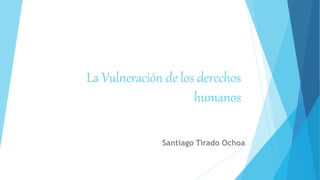 La Vulneración de los derechos
humanos
Santiago Tirado Ochoa
 
