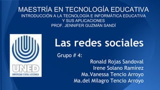 Las redes sociales
Grupo # 4:
Ronald Rojas Sandoval
Irene Solano Ramírez
Ma.Vanessa Tencio Arroyo
Ma.del Milagro Tencio Arroyo
MAESTRÍA EN TECNOLOGÍA EDUCATIVA
INTRODUCCIÓN A LA TECNOLOGÍA E INFORMÁTICA EDUCATIVA
Y SUS APLICACIONES
PROF. JENNIFER GUZMÁN SANDÍ
 