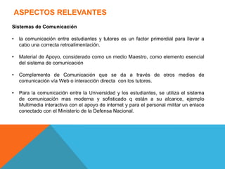 ASPECTOS RELEVANTES
Sistemas de Comunicación
• la comunicación entre estudiantes y tutores es un factor primordial para llevar a
cabo una correcta retroalimentación.
• Material de Apoyo, considerado como un medio Maestro, como elemento esencial
del sistema de comunicación
• Complemento de Comunicación que se da a través de otros medios de
comunicación vía Web o interacción directa con los tutores.
• Para la comunicación entre la Universidad y los estudiantes, se utiliza el sistema
de comunicación mas moderna y sofisticado q están a su alcance, ejemplo
Multimedia interactiva con el apoyo de internet y para el personal militar un enlace
conectado con el Ministerio de la Defensa Nacional.
 