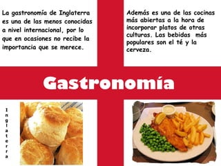 Gastronomía La gastronomía de Inglaterra es una de las menos conocidas a nivel internacional, por lo que en ocasiones no recibe la importancia que se merece.  I n g l a t e r r a Además es una de las cocinas más abiertas a la hora de incorporar platos de otras culturas. Las bebidas  más populares son el té y la cerveza. 