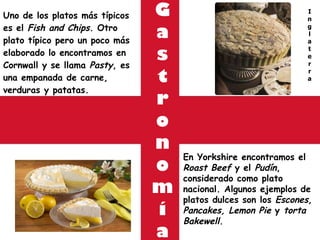 G a s t r o n o m í a Uno de los platos más típicos es el  Fish and Chips . Otro plato típico pero un poco más elaborado lo encontramos en Cornwall y se llama  Pasty , es una empanada de carne, verduras y patatas. En Yorkshire encontramos el  Roast Beef  y el  Pudín , considerado como plato nacional. Algunos ejemplos de platos dulces son los  Escones, Pancakes, Lemon Pie  y  torta Bakewell. I n g l a t e r r a 