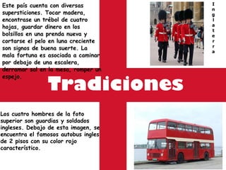 Tradiciones Este país cuenta con diversas supersticiones. Tocar madera, encontrase un trébol de cuatro hojas, guardar dinero en los bolsillos en una prenda nueva y cortarse el pelo en luna creciente son signos de buena suerte. La mala fortuna es asociada a caminar por debajo de una escalera, derramar sal en la mesa, romper un espejo. I n g l a t e r r a Los cuatro hombres de la foto superior son guardias y soldados ingleses. Debajo de esta imagen, se encuentra el famosos autobus ingles de 2 pisos con su color rojo característico. 