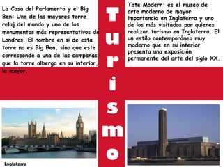 T u r i s m o La Casa del Parlamento y el Big Ben: Una de las mayores torre reloj del mundo y uno de los monumentos más representativos de Londres. El nombre en si de esta torre no es Big Ben, sino que este corresponde a una de las campanas que la torre alberga en su interior, la mayor. Inglaterra Tate Modern: es el museo de arte moderno de mayor importancia en Inglaterra y uno de los más visitados por quienes realizan turismo en Inglaterra. El un estilo contemporáneo muy moderno que en su interior presenta una exposición permanente del arte del siglo XX. 