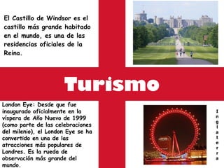 Turismo El Castillo de Windsor es el castillo más grande habitado en el mundo, es una de las residencias oficiales de la Reina.  I n g l a t e r r a London Eye :  Desde que fue inaugurado oficialmente en la víspera de Año Nuevo de 1999 (como parte de las celebraciones del milenio), el London Eye se ha convertido en una de las atracciones más populares de Londres. Es la rueda de observación más grande del mundo. 