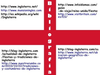 B i b l i o g r a f í a http :// www.inglaterra.net / http://www.mansioningles.com http :// es.wikipedia.org / wiki /Inglaterra http://blog-inglaterra.com/cultura-de-inglaterra/gastronomia-deinglaterra http://www.inglaterra.net/ubicacion-geografica-de-inglaterra/ http :// blog - inglaterra.com /actualidad-de- inglaterra /fiestas-y-tradiciones-de- inglaterra http://www.nuestrorumbo.com/2010/10/22/tradiciones-y-costumbres-de-inglaterra http :// www.infoidiomas.com / guias -de-viaje/reino-unido/fiestas-y-celebraciones/ http://www.visitbritain.com/es/ES/ 