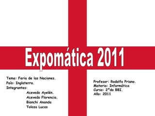 Tema: Feria de las Naciones. País: Inglaterra. Integrantes:    Acevedo Ayelén.    Acevedo Florencia.    Bianchi Ananda    Toloza Lucas Expomática 2011 Profesor: Rodolfo Priano. Materia: Informática  Curso: 2ºdo BBI. Año: 2011 