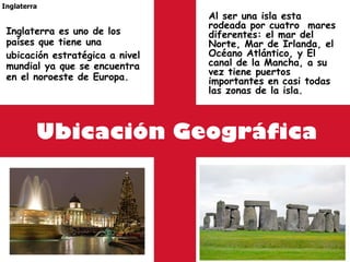 Ubicación Geográfica Inglaterra es uno de los países que tiene una ubicación estratégica a nivel mundial ya que se encuentra en el noroeste de Europa. Inglaterra Al ser una isla esta rodeada por cuatro  mares diferentes: el mar del Norte, Mar de Irlanda, el Océano Atlántico, y El canal de la Mancha, a su vez tiene puertos importantes en casi todas las zonas de la isla. 