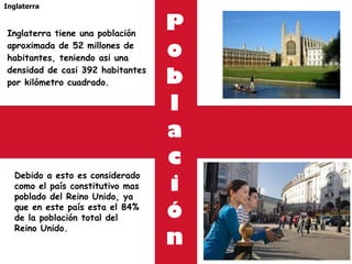 P o b l a c i ó n Inglaterra tiene una población aproximada de 52 millones de habitantes, teniendo asi una densidad de casi 392 habitantes por kilómetro cuadrado.  Inglaterra Debido a esto es considerado como el país constitutivo mas poblado del Reino Unido, ya que en este país esta el 84% de la población total del Reino Unido. 