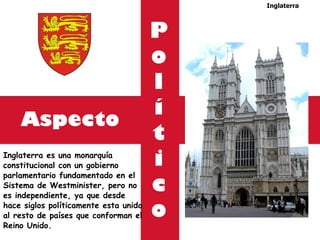 Aspecto Inglaterra es una monarquía constitucional con un gobierno parlamentario fundamentado en el Sistema de Westminister, pero no  es independiente, ya que desde  hace siglos políticamente esta unida al resto de países que conforman el Reino Unido. Inglaterra P o l í t i c o 