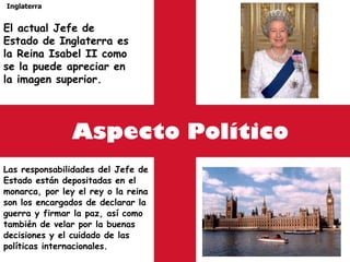 Aspecto Político Las responsabilidades del Jefe de Estado están depositadas en el monarca, por ley el rey o la reina son los encargados de declarar la guerra y firmar la paz, así como también de velar por la buenas decisiones y el cuidado de las políticas internacionales. Inglaterra El actual Jefe de Estado de Inglaterra es la Reina Isabel II como se la puede apreciar en la imagen superior. 