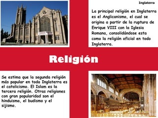Religión La principal religión en Inglaterra es el Anglicanismo, el cual se origina a partir de la ruptura de Enrique VIII con la Iglesia Romana, consolidándose esta como la religión oficial en todo Inglaterra.  Inglaterra Se estima que la segunda religión más popular en toda Inglaterra es el catolicismo. El Islam es la tercera religión. Otras religiones con gran popularidad son el hinduismo, el budismo y el sijismo. 