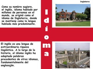 Como su nombre sugiere, el inglés, idioma hablado por millones de personas en el mundo, se originó como el idioma de Inglaterra, donde se mantiene como la lengua hablada más predominante.  Inglaterra El inglés es una lengua de extraordinaria riqueza lingüística. A lo largo de la historia, el idioma inglés ha adoptado palabras procedentes de otros idiomas, fundamentalmente del anglosajón. I d i o m a 
