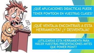 ¿QUÉ APLICACIONES DIDÁCTICAS PUEDE
TENER POWTOON EN VUESTRAS CLASES?
¿UTILIZARÍAS ESTA HERRAMIENTA PARA
HACER VUESTRAS PRESENTACIONES ANTES
QUE POWER POINT?
¿QUÉ VENTAJA ENCONTRAÍS A ESTA
HERRAMIENTA? ¿Y DESVENTAJA?
 