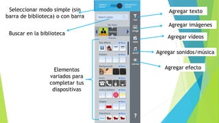 Seleccionar modo simple (sin
barra de biblioteca) o con barra
Buscar en la biblioteca
Elementos
variados para
completar tus
diapositivas
Agregar texto
Agregar imágenes
Agregar vídeos
Agregar sonidos/música
Agregar efecto
 