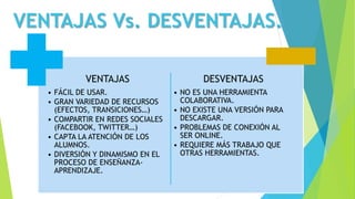 VENTAJAS Vs. DESVENTAJAS.
VENTAJAS
• FÁCIL DE USAR.
• GRAN VARIEDAD DE RECURSOS
(EFECTOS, TRANSICIONES…)
• COMPARTIR EN REDES SOCIALES
(FACEBOOK, TWITTER…)
• CAPTA LA ATENCIÓN DE LOS
ALUMNOS.
• DIVERSIÓN Y DINAMISMO EN EL
PROCESO DE ENSEÑANZA-
APRENDIZAJE.
DESVENTAJAS
• NO ES UNA HERRAMIENTA
COLABORATIVA.
• NO EXISTE UNA VERSIÓN PARA
DESCARGAR.
• PROBLEMAS DE CONEXIÓN AL
SER ONLINE.
• REQUIERE MÁS TRABAJO QUE
OTRAS HERRAMIENTAS.
 