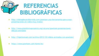  http://elblogdecarolborreda.com/powtoon-una-herramienta-para-crear-
presentaciones-en-video-muy-virales/
 http://www.plataformaproyecta.org/recurso/powtoon-presentaciones-
dibujos-animados
 http://hipertextual.com/archivo/2013/10/videos-animados-con-powtoon/
 https://www.powtoon.com/home/es/
REFERENCIAS
BIBLIOGRÁFICAS
 