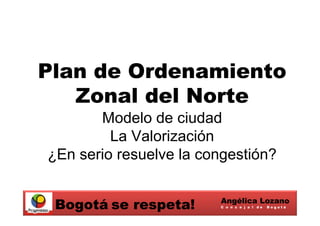 Plan de Ordenamiento
   Zonal del Norte
       Modelo de ciudad
         La Valorización
¿En serio resuelve la congestión?

                        Angélica Lozano
 Bogotá se respeta!     C o n c e j a l de   Bogotá
 