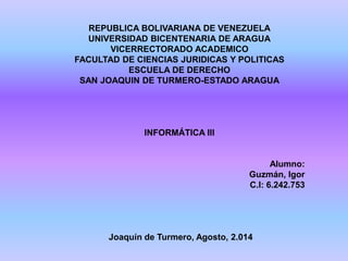 REPUBLICA BOLIVARIANA DE VENEZUELA
UNIVERSIDAD BICENTENARIA DE ARAGUA
VICERRECTORADO ACADEMICO
FACULTAD DE CIENCIAS JURIDICAS Y POLITICAS
ESCUELA DE DERECHO
SAN JOAQUIN DE TURMERO-ESTADO ARAGUA
INFORMÁTICA III
Alumno:
Guzmán, Igor
C.I: 6.242.753
Joaquín de Turmero, Agosto, 2.014
 
