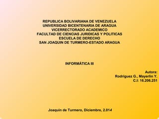 REPUBLICA BOLIVARIANA DE VENEZUELA 
UNIVERSIDAD BICENTENARIA DE ARAGUA 
VICERRECTORADO ACADEMICO 
FACULTAD DE CIENCIAS JURIDICAS Y POLITICAS 
ESCUELA DE DERECHO 
SAN JOAQUIN DE TURMERO-ESTADO ARAGUA 
INFORMÁTICA III 
Autora: 
Rodríguez G., Mayerlin Y. 
C.I: 16.206.251 
Joaquín de Turmero, Diciembre, 2.014 
 