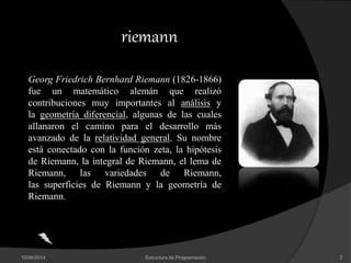 10/06/2014 Estructura de Programación 3
riemann
Georg Friedrich Bernhard Riemann (1826-1866)
fue un matemático alemán que realizó
contribuciones muy importantes al análisis y
la geometría diferencial, algunas de las cuales
allanaron el camino para el desarrollo más
avanzado de la relatividad general. Su nombre
está conectado con la función zeta, la hipótesis
de Riemann, la integral de Riemann, el lema de
Riemann, las variedades de Riemann,
las superficies de Riemann y la geometría de
Riemann.
 