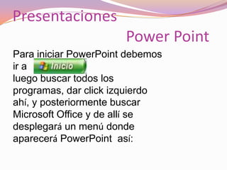 Presentaciones Power Point Para iniciar PowerPoint debemos ir a  luego buscar todos los programas, dar click izquierdo ahí, y posteriormente buscar Microsoft Office y de allí se desplegará un menú donde aparecerá PowerPoint  así: 