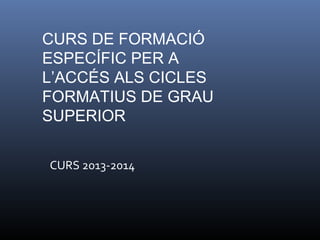 CURS DE FORMACIÓ
ESPECÍFIC PER A
L’ACCÉS ALS CICLES
FORMATIUS DE GRAU
SUPERIOR
CURS 2013-2014
 