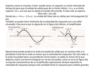 Superior como se muestra. Como  puede verse, se requiere un cierto intervalo de tiempo  Δ t para que el voltaje de salida pase de su límite inferior –V máx  a su límite superior +V máx  una vez que se aplicó el escalón de entrada. El slew rate se expresa Slew rate =  Δ v sal / Δ t Donde  Δ v sal  = +V máx  – (-V máx ).  La unidad del Slew rate es voltios por microsegundo (V/µs). También se puede tener limitación de la velocidad de respuesta con una señal sinusoidal. Esto ocurre por lo siguiente en la figura (a) inferior, el amplificador Operacional puede producir la onda sinusoidal de salida que se muestra sólo si la pendiente inicial de la onda es menor que la velocidad de respuesta. Por otro lado, si la onda sinusoidal tiene una pendiente inicial mayor, la salida es menor de lo que debería y tiene una forma triangular en vez de sinusoidal, como se ve en la figura (b). La hoja de características de un amplificador operacional siempre especifica la velocidad de respuesta porque esta cantidad limita la respuesta para señales grandes  