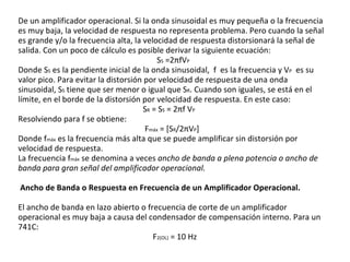 De un amplificador operacional. Si la onda sinusoidal es muy pequeña o la frecuencia es muy baja, la velocidad de respuesta no representa problema. Pero cuando la señal es grande y/o la frecuencia alta, la velocidad de respuesta distorsionará la señal de salida. Con un poco de cálculo es posible derivar la siguiente ecuación: S S  =2 π fV P   Donde S S  es la pendiente inicial de la onda sinusoidal,  f  es la frecuencia y V P   es su valor pico. Para evitar la distorsión por velocidad de respuesta de una onda sinusoidal, S S  tiene que ser menor o igual que S R . Cuando son iguales, se está en el límite, en el borde de la distorsión por velocidad de respuesta. En este caso: S R  = S S  = 2 π f V P   Resolviendo para f se obtiene: F máx  = [S R /2 π V P ] Donde f máx  es la frecuencia más alta que se puede amplificar sin distorsión por velocidad de respuesta. La frecuencia f máx  se denomina a veces  ancho de banda a plena potencia o ancho de banda para gran señal del amplificador operacional. Ancho de Banda o Respuesta en Frecuencia de un Amplificador Operacional. El ancho de banda en lazo abierto o frecuencia de corte de un amplificador operacional es muy baja a causa del condensador de compensación interno. Para un 741C: F 2(OL)  = 10 Hz  