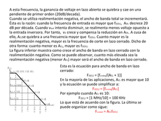 A esta frecuencia, la ganancia de voltaje en lazo abierto se quiebra y cae on una pendiente de primer orden (20dB/decada). Cuando se utiliza realimentación negativa, el ancho de banda total se incrementará. Ésta es la razón: cuando la frecuencia de entrada es mayor que f 2(OL) ,  A OL  decrece 20 dB por década. Cuando v out  intenta disminuir, se realimenta menos voltaje opuesto a la entrada inversora. Por tanto,  v 2  crece y compensa la reducción en A OL . A cusa de ello, A CL se quiebra a una frecuencia mayor que  f 2(OL) . Cuanto mayor es la realimentación negativa, mayor es la frecuencia de corte en lazo cerrado. Dicho de otra forma: cuanto menor es A CL , mayor es f 2(OL) .  La figura inferior muestra como crece el ancho de banda en lazo cerrado con la realimentación negativa. Como se puede observar, cuanto más elevada sea la realimentación negativa (menor A CL ) mayor será el ancho de banda en lazo cerrado.  Esta es la ecuación para ancho de banda en lazo cerrado: F 2(CL)  = [f unidad /(A CL  + 1)] En la mayoría de las aplicaciones, A CL  es mayor que 10 y la ecuación se puede simplificar a: F 2(CL)  = [f unidad /A CL ]  Por ejemplo cuando A CL  es 10:  F 2(CL)  = [1 MHz/10] = 100 KHz Lo que está de acuerdo con la figura. La última se puede organizar como sigue: F unidad  = A CL f 2(CL)   