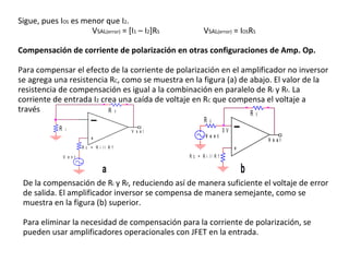 Sigue, pues I OS  es menor que I 2 .  V SAL (error)  = [I 1  – I 2 ]R S   V SAL (error)  = I OS R S   Compensación de corriente de polarización en otras configuraciones de Amp. Op. Para compensar el efecto de la corriente de polarización en el amplificador no inversor se agrega una resistencia R C , como se muestra en la figura (a) de abajo. El valor de la resistencia de compensación es igual a la combinación en paralelo de R i  y R f . La corriente de entrada I 2  crea una caída de voltaje en R C  que compensa el voltaje a través De la compensación de R i  y R f , reduciendo así de manera suficiente el voltaje de error de salida. El amplificador inversor se compensa de manera semejante, como se muestra en la figura (b) superior. Para eliminar la necesidad de compensación para la corriente de polarización, se pueden usar amplificadores operacionales con JFET en la entrada. 