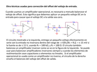 Otra técnicas usadas para corrección del offset del voltaje de entrada. Cuando usamos un amplificador operacional, es necesario a menudo balancear el voltaje de offset. Esto significa que debemos aplicar un pequeño voltaje DC en la entrada para causar que el voltaje DC a la salida sea cero.  El circuito mostrado a la izquierda, entrega un pequeño voltaje efectivamente en serie con la entrada no inversora dentro del rango de  ± V[R 2 /(R 3  + R 2 )]  = ± 15 mV si la fuente es de ± 15 V, usando R 3  = 100 k Ω , y R 2  = 100  Ω . El circuito también balancea un amplificador inversor como se ve en la figura de la Izquierda . Se puede usar para balancear amplificadores inversores siempre y cuando los elementos de realimentación sean capacitores o elementos no lineales.  Si el amplificador operacional es usado como un amplificador no inverso, el circuito de la derecha enseña el balanceo del voltaje del offset de salida.  