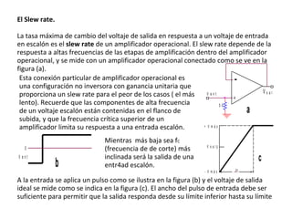 El Slew rate. La tasa máxima de cambio del voltaje de salida en respuesta a un voltaje de entrada en escalón es el  slew rate  de un amplificador operacional. El slew rate depende de la respuesta a altas frecuencias de las etapas de amplificación dentro del amplificador operacional, y se mide con un amplificador operacional conectado como se ve en la figura (a).  Esta conexión particular de amplificador operacional es una configuración no inversora con ganancia unitaria que proporciona un slew rate para el peor de los casos ( el más lento). Recuerde que las componentes de alta frecuencia de un voltaje escalón están contenidas en el flanco de subida, y que la frecuencia crítica superior de un amplificador limita su respuesta a una entrada escalón. Mientras  más baja sea f C  (frecuencia de de corte) más inclinada será la salida de una entr4ad escalón.  A la entrada se aplica un pulso como se ilustra en la figura (b) y el voltaje de salida ideal se mide como se indica en la figura (c). El ancho del pulso de entrada debe ser suficiente para permitir que la salida responda desde su límite inferior hasta su límite  