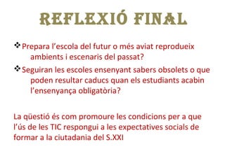vPrepara l’escola del futur o més aviat reprodueix
ambients i escenaris del passat?
vSeguiran les escoles ensenyant sabers obsolets o que
poden resultar caducs quan els estudiants acabin
l’ensenyança obligatòria?
La qüestió és com promoure les condicions per a que
l’ús de les TIC respongui a les expectatives socials de
formar a la ciutadania del S.XXI
REFLEXIÓ FINALREFLEXIÓ FINAL
 