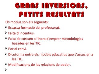 Els motius són els següents:
Ø Escassa formació del professorat.
Ø Falta d’incentius.
Ø Falta de costum a l’hora d'emprar metodologies
basades en les TIC.
Ø Por al canvi.
Ø Dicotomia entre els models educatius que s’associen a
les TIC.
Ø Modificacions de les relacions de poder.
Ø
GRANS INVERSIONS,GRANS INVERSIONS,
PETITS RESULTATSPETITS RESULTATS
 