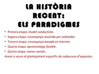 • Primera etapa: model conductista.
• Segona etapa: ensenyança assistida per ordinador.
• Tercera etapa: ensenyança basada en internet.
• Quarta etapa: aprenentatge flexible.
• Quinta etapa: xarxes socials.
Anem a veure el plantejament específic de cadascuna d’aquestes.
LA HISTÒRIALA HISTÒRIA
RECENT:RECENT:
ELS PARADIGMESELS PARADIGMES
 