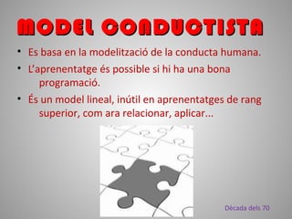 • Es basa en la modelització de la conducta humana.
• L’aprenentatge és possible si hi ha una bona
programació.
• És un model lineal, inútil en aprenentatges de rang
superior, com ara relacionar, aplicar...
MODEL CONDUCTISTAMODEL CONDUCTISTA
Dècada dels 70
 