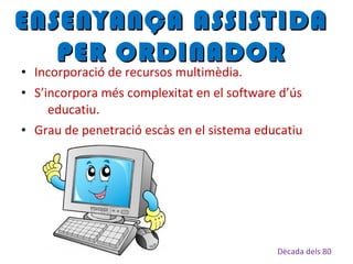 • Incorporació de recursos multimèdia.
• S’incorpora més complexitat en el software d’ús
educatiu.
• Grau de penetració escàs en el sistema educatiu
ENSENYANÇA ASSISTIDAENSENYANÇA ASSISTIDA
PER ORDINADORPER ORDINADOR
Dècada dels 80
 