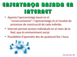 • Apareix l’aprenentatge basat en el
“constructivisme”: l’aprenentatge és el resultat de
processos de construcció de cada individu.
• Internet permet accions individuals en el marc de la
Red, que és eminentment social.
• Possibilitat d’aprendre des de qualsevol lloc i hora.
ENSENYANÇA BASADA ENENSENYANÇA BASADA EN
INTERNETINTERNET
Dècada dels 90
 
